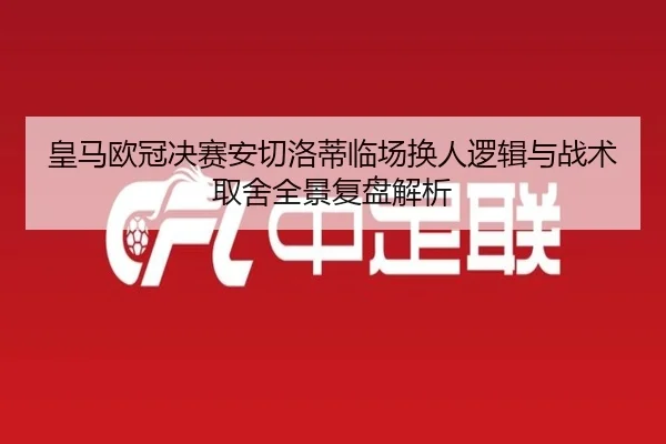 皇马欧冠决赛安切洛蒂临场换人逻辑与战术取舍全景复盘解析